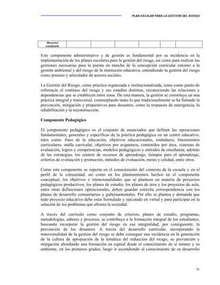PLAN ESCOLAR PARA LA GESTION DEL RIESGO
36
Este componente administrativo y de gestión es fundamental por su incidencia en la
implementación de los planes escolares para la gestión del riesgo, así como para realizar las
gestiones necesarias para la puesta en marcha de la concepción curricular entorno a la
gestión ambiental y del riesgo de la institución educativa, entendiendo la gestión del riesgo
como proceso y articulador de actores sociales.
La Gestión del Riesgo, como práctica organizada e institucionalizada, toma como punto de
referencia el continuo del riesgo y sus estadías distintas, reconociendo las relaciones y
dependencias que se establecen entre estas. De esta manera, la gestión se constituye en una
práctica integral y transversal, contemplando tanto lo que tradicionalmente se ha llamado la
prevención, mitigación y preparativos para desastres, como la respuesta de emergencia, la
rehabilitación y la reconstrucción.
Componente Pedagógico
El componente pedagógico es el conjunto de enunciados que definen las operaciones
fundamentales, generales y específicas de la práctica pedagógica en un centro educativo,
tales como: fines de la educación, objetivos educacionales, estándares, lineamientos
curriculares, malla curricular, objetivos por asignatura, contenidos por área, sistemas de
evaluación, logros y competencias, modelos pedagógicos y métodos de enseñanza; además
de las estrategias, los centros de recursos de aprendizaje, tiempos para el aprendizaje,
criterios de evaluación y promoción, métodos de evaluación, metas y calidad, entre otros.
Como este componente se soporta en el conocimiento del contexto de la escuela y en el
perfil de la comunidad, así como en los planteamientos hechos en el componente
conceptual, los objetivos e intencionalidades que se planteen en materia de proyectos
pedagógicos productivos, los planes de estudio, los planes de área y los proyectos de aula,
entre otras definiciones operacionales, deben guardar estrecha correspondencia con los
planes de desarrollo comunitarios y gubernamentales. Por ello se plantea y demanda que
todo proyecto educativo debe estar formulado y ejecutado en virtud y para participar en la
solución de los problemas que afronta la sociedad.
A través del currículo como conjunto de criterios, planes de estudio, programas,
metodologías, saberes y procesos, se contribuye a la formación integral de los estudiantes,
buscando incorporar la gestión del riesgo en esa integralidad, por consiguiente, la
prevención de los desastres. A través del desarrollo curricular, incorporando la
transversalidad de la gestión del riesgo se debe conseguir una incidencia en la generación
de la cultura de apropiación de la temática del reducción del riesgo, su prevención y
mitigación abordando una formación en espiral desde el conocimiento de sí mismo y su
ambiente, en los primeros grados, luego ir ascendiendo al conocimiento de su desarrollo
Bienestar
estudiantil
 