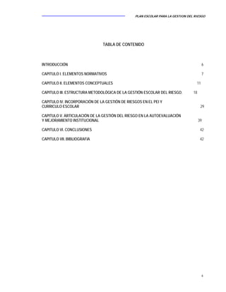 PLAN ESCOLAR PARA LA GESTION DEL RIESGO
4
TABLA DE CONTENIDO
INTRODUCCIÓN 6
CAPITULO I. ELEMENTOS NORMATIVOS 7
CAPITULO II. ELEMENTOS CONCEPTUALES 11
CAPITULO III. ESTRUCTURA METODOLÓGICA DE LA GESTIÓN ESCOLAR DEL RIESGO. 18
CAPITULO IV. INCORPORACIÓN DE LA GESTIÓN DE RIESGOS EN EL PEI Y
CURRICULO ESCOLAR 29
CAPITULO V. ARTICULACIÓN DE LA GESTIÓN DEL RIESGO EN LA AUTOEVALUACIÓN
Y MEJORAMIENTO INSTITUCIONAL 39
CAPITULO VI. CONCLUSIONES 42
CAPITULO VII. BIBLIOGRAFIA 42
 