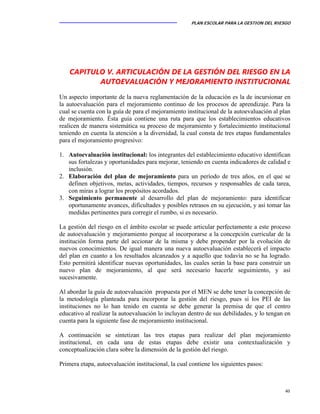 PLAN ESCOLAR PARA LA GESTION DEL RIESGO
40
CAPITULO V. ARTICULACIÓN DE LA GESTIÓN DEL RIESGO EN LA
AUTOEVALUACIÓN Y MEJORAMIENTO INSTITUCIONAL
Un aspecto importante de la nueva reglamentación de la educación es la de incursionar en
la autoevaluación para el mejoramiento continuo de los procesos de aprendizaje. Para la
cual se cuenta con la guía de para el mejoramiento institucional de la autoevaluación al plan
de mejoramiento. Ésta guía contiene una ruta para que los establecimientos educativos
realicen de manera sistemática su proceso de mejoramiento y fortalecimiento institucional
teniendo en cuenta la atención a la diversidad, la cual consta de tres etapas fundamentales
para el mejoramiento progresivo:
1. Autoevaluación institucional: los integrantes del establecimiento educativo identifican
sus fortalezas y oportunidades para mejorar, teniendo en cuenta indicadores de calidad e
inclusión.
2. Elaboración del plan de mejoramiento para un período de tres años, en el que se
definen objetivos, metas, actividades, tiempos, recursos y responsables de cada tarea,
con miras a lograr los propósitos acordados.
3. Seguimiento permanente al desarrollo del plan de mejoramiento: para identificar
oportunamente avances, dificultades y posibles retrasos en su ejecución, y así tomar las
medidas pertinentes para corregir el rumbo, si es necesario.
La gestión del riesgo en el ámbito escolar se puede articular perfectamente a este proceso
de autoevaluación y mejoramiento porque al incorporarse a la concepción curricular de la
institución forma parte del accionar de la misma y debe propender por la evolución de
nuevos conocimientos. De igual manera una nueva autoevaluación establecerá el impacto
del plan en cuanto a los resultados alcanzados y a aquello que todavía no se ha logrado.
Esto permitirá identificar nuevas oportunidades, las cuales serán la base para construir un
nuevo plan de mejoramiento, al que será necesario hacerle seguimiento, y así
sucesivamente.
Al abordar la guía de autoevaluación propuesta por el MEN se debe tener la concepción de
la metodología planteada para incorporar la gestión del riesgo, pues si los PEI de las
instituciones no lo han tenido en cuenta se debe generar la premisa de que el centro
educativo al realizar la autoevaluación lo incluyan dentro de sus debilidades, y lo tengan en
cuenta para la siguiente fase de mejoramiento institucional.
A continuación se sintetizan las tres etapas para realizar del plan mejoramiento
institucional, en cada una de estas etapas debe existir una contextualización y
conceptualización clara sobre la dimensión de la gestión del riesgo.
Primera etapa, autoevaluación institucional, la cual contiene los siguientes pasos:
 