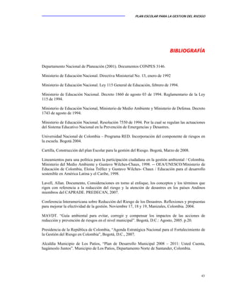 PLAN ESCOLAR PARA LA GESTION DEL RIESGO
43
BIBLIOGRAFÍA
Departamento Nacional de Planeación (2001). Documentos CONPES 3146.
Ministerio de Educación Nacional. Directiva Ministerial No. 13, enero de 1992
Ministerio de Educación Nacional. Ley 115 General de Educación, febrero de 1994.
Ministerio de Educación Nacional. Decreto 1860 de agosto 03 de 1994. Reglamentario de la Ley
115 de 1994.
Ministerio de Educación Nacional, Ministerio de Medio Ambiente y Ministerio de Defensa. Decreto
1743 de agosto de 1994.
Ministerio de Educación Nacional. Resolución 7550 de 1994. Por la cual se regulan las actuaciones
del Sistema Educativo Nacional en la Prevención de Emergencias y Desastres.
Universidad Nacional de Colombia – Programa RED. Incorporación del componente de riesgos en
la escuela. Bogotá 2004.
Cartilla, Construcción del plan Escolar para la gestión del Riesgo. Bogotá, Marzo de 2008.
Lineamientos para una política para la participación ciudadana en la gestión ambiental / Colombia.
Ministerio del Medio Ambiente y Gustavo Wilches-Chaux, 1998. -- OEA/UNESCO/Ministerio de
Educación de Colombia, Eloísa Tréllez y Gustavo Wilches- Chaux / Educación para el desarrollo
sostenible en América Latina y el Caribe, 1998.
Lavell, Allan. Documento, Consideraciones en torno al enfoque, los conceptos y los términos que
rigen con referencia a la reducción del riesgo y la atención de desastres en los países Andinos
miembros del CAPRADE. PREDECAN, 2007.
Conferencia Interamericana sobre Reducción del Riesgo de los Desastres. Reflexiones y propuestas
para mejorar la efectividad de la gestión. Noviembre 17, 18 y 19, Manizales, Colombia. 2004.
MAVDT. “Guía ambiental para evitar, corregir y compensar los impactos de las acciones de
reducción y prevención de riesgos en el nivel municipal”. Bogotá, D.C.: Agosto, 2005. p.20.
Presidencia de la República de Colombia, “Agenda Estratégica Nacional para el Fortalecimiento de
la Gestión del Riesgo en Colombia”, Bogotá, D.C., 2007.
Alcaldía Municipio de Los Patios, “Plan de Desarrollo Municipal 2008 – 2011: Usted Cuenta,
hagámoslo Juntos”. Municipio de Los Patios, Departamento Norte de Santander, Colombia.
 