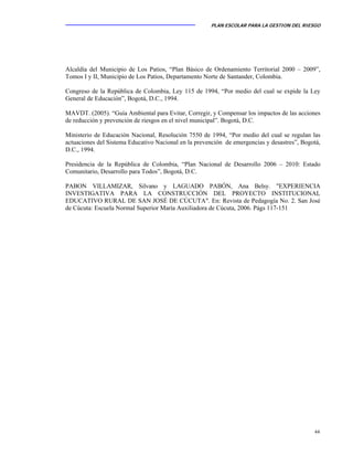 PLAN ESCOLAR PARA LA GESTION DEL RIESGO
44
Alcaldía del Municipio de Los Patios, “Plan Básico de Ordenamiento Territorial 2000 – 2009”,
Tomos I y II, Municipio de Los Patios, Departamento Norte de Santander, Colombia.
Congreso de la República de Colombia, Ley 115 de 1994, “Por medio del cual se expide la Ley
General de Educación”, Bogotá, D.C., 1994.
MAVDT. (2005). “Guía Ambiental para Evitar, Corregir, y Compensar los impactos de las acciones
de reducción y prevención de riesgos en el nivel municipal”. Bogotá, D.C.
Ministerio de Educación Nacional, Resolución 7550 de 1994, “Por medio del cual se regulan las
actuaciones del Sistema Educativo Nacional en la prevención de emergencias y desastres”, Bogotá,
D.C., 1994.
Presidencia de la República de Colombia, “Plan Nacional de Desarrollo 2006 – 2010: Estado
Comunitario, Desarrollo para Todos”, Bogotá, D.C.
PABON VILLAMIZAR, Silvano y LAGUADO PABÓN, Ana Belsy. "EXPERIENCIA
INVESTIGATIVA PARA LA CONSTRUCCIÓN DEL PROYECTO INSTITUCIONAL
EDUCATIVO RURAL DE SAN JOSÉ DE CÚCUTA". En: Revista de Pedagogía No. 2. San José
de Cúcuta: Escuela Normal Superior María Auxiliadora de Cúcuta, 2006. Págs 117-151
 