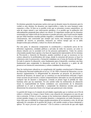 PLAN ESCOLAR PARA LA GESTION DEL RIESGO
5
INTRODUCCIÓN
En términos generales las personas suelen creer que un desastre nunca los alcanzará, pero la
verdad es muy distinta, los desastres son imprevisibles y todos los seres humanos están
expuestos a ellos. Si bien no es posible evitar que se presenten eventos catastróficos, ya
sean de origen natural o por intervención antrópica, sí es posible que la población esté
adecuadamente preparada para reducir sus efectos. Es importante resaltar que los desastres
ocasionados por imprevisión de las personas se pueden prevenir, pues la prevención impide
que por fallas humanas sucedan grandes tragedias y calamidades. Prevenir es evitar peores
consecuencias, aún conociendo que siempre que ocurre una emergencia, mientras los
entidades de socorro se presentan, transcurre un valioso tiempo que no se debe
desaprovechar para enfrentar y reducir los efectos del desastre.
Por otra parte, la educación compromete la coordinación y vinculación activa de los
diferentes organismos, entidades públicas y privadas de todos los sectores, así como su
directa relación con la sociedad civil en los procesos participativos. Todos los actores
relacionados pueden hacer aportes a las fases de organización representativa de los sistemas
de Prevención y Atención de Desastres, pueden contribuir en que se reconozca en los
centros educativos la problemática del riesgo, donde la estructura del proceso es hacer la
coherencia entre la proyección y formación ciudadana con el tema de Gestión del Riesgo.
En todo lo anterior la educación, como fundamento para el desarrollo, constituye una base
fundamental para comprender la dimensión social de los desastres y a partir de allí
promover un sistema de conocimientos y cultura ciudadana frente al riesgo.
Para las instituciones educativas en cumplimento del mandato constitucional el Ministerio
de Educación Nacional establecido en la Ley 115 de 1994 o General de Educación y en sus
decretos reglamentarios la obligatoriedad de desarrollar un proyecto de prevención y
atención de desastres, de manera que se constituya en una herramienta enfocada a lograr
tomar acciones de prevención y asumir comportamientos adecuados en caso de presentarse
cualquier tipo de desastre o emergencia, evitando en primer lugar la pérdida de vidas
humanas antes que las materiales. En este sentido todas las instituciones de educación
tienen la responsabilidad de formar ciudadanos con conocimiento de la dimensión
ambiental en el cual se desarrollan y comprender las dinámicas sociales para poder
dimensionar las actuaciones frente a los riesgos que generan por estas mismas.
La gestión del riesgo es el conjunto de actividades organizadas que se realizan con el fin de
reducir o eliminar los riesgos o hacer frente a una situación de emergencia en caso de que
ésta se presente. Si bien es cierto, aunque en las instituciones educativas aparentemente no
existen grandes riesgos o no se presentan desastres o emergencias con tanta frecuencia, se
tiene claro que en realidad los riesgos pueden presentarse de un momento a otro, de ahí que
aplicando los conceptos de la gestión del riesgo y del sentido común se busca interpretar y
aplicar "Es mejor prevenir que lamentar". Con la certeza o convicción de que ante algún
 