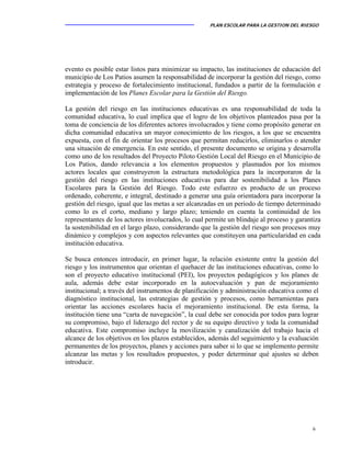 PLAN ESCOLAR PARA LA GESTION DEL RIESGO
6
evento es posible estar listos para minimizar su impacto, las instituciones de educación del
municipio de Los Patios asumen la responsabilidad de incorporar la gestión del riesgo, como
estrategia y proceso de fortalecimiento institucional, fundados a partir de la formulación e
implementación de los Planes Escolar para la Gestión del Riesgo.
La gestión del riesgo en las instituciones educativas es una responsabilidad de toda la
comunidad educativa, lo cual implica que el logro de los objetivos planteados pasa por la
toma de conciencia de los diferentes actores involucrados y tiene como propósito generar en
dicha comunidad educativa un mayor conocimiento de los riesgos, a los que se encuentra
expuesta, con el fin de orientar los procesos que permitan reducirlos, eliminarlos o atender
una situación de emergencia. En este sentido, el presente documento se origina y desarrolla
como uno de los resultados del Proyecto Piloto Gestión Local del Riesgo en el Municipio de
Los Patios, dando relevancia a los elementos propuestos y plasmados por los mismos
actores locales que construyeron la estructura metodológica para la incorporaron de la
gestión del riesgo en las instituciones educativas para dar sostenibilidad a los Planes
Escolares para la Gestión del Riesgo. Todo este esfuerzo es producto de un proceso
ordenado, coherente, e integral, destinado a generar una guía orientadora para incorporar la
gestión del riesgo, igual que las metas a ser alcanzadas en un periodo de tiempo determinado
como lo es el corto, mediano y largo plazo; teniendo en cuenta la continuidad de los
representantes de los actores involucrados, lo cual permite un blindaje al proceso y garantiza
la sostenibilidad en el largo plazo, considerando que la gestión del riesgo son procesos muy
dinámico y complejos y con aspectos relevantes que constituyen una particularidad en cada
institución educativa.
Se busca entonces introducir, en primer lugar, la relación existente entre la gestión del
riesgo y los instrumentos que orientan el quehacer de las instituciones educativas, como lo
son el proyecto educativo institucional (PEI), los proyectos pedagógicos y los planes de
aula, además debe estar incorporado en la autoevaluación y pan de mejoramiento
institucional; a través del instrumentos de planificación y administración educativa como el
diagnóstico institucional, las estrategias de gestión y procesos, como herramientas para
orientar las acciones escolares hacia el mejoramiento institucional. De esta forma, la
institución tiene una “carta de navegación”, la cual debe ser conocida por todos para lograr
su compromiso, bajo el liderazgo del rector y de su equipo directivo y toda la comunidad
educativa. Este compromiso incluye la movilización y canalización del trabajo hacia el
alcance de los objetivos en los plazos establecidos, además del seguimiento y la evaluación
permanentes de los proyectos, planes y acciones para saber si lo que se implemento permite
alcanzar las metas y los resultados propuestos, y poder determinar qué ajustes se deben
introducir.
 