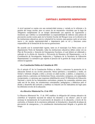 PLAN ESCOLAR PARA LA GESTION DEL RIESGO
7
CAPITULO I. ELEMENTOS NORMATIVOS
A nivel nacional se cuenta con una normatividad extensa y variada en lo referente a la
gestión del riesgo escolar, pero se carece de un mecanismo vinculante que la haga de
obligatorio cumplimiento en un tiempo determinado con aspectos de seguimiento y
monitoreo que viabilice su sustentabilidad. La responsabilidad de elaborar estos planes de
prevención escolar (como parte de la Gestión Escolar del Riesgo) recae en la directiva de
las instituciones educativas, previa voluntad de los rectores, para quienes suele ser un tema
nuevo y sin mucha representatividad o importancia para su rol y funciones como
responsables de la formación de las nuevas generaciones.
De acuerdo con la normatividad vigente, tanto en el municipio Los Patios como en el
departamento Norte de Santander, todas las instituciones educativas deben contar con un
Plan de Prevención y Atención de Emergencias Escolares, el cual deberá ser elaborado y
radicado en la oficina de Atención y Prevención de Desastres del Departamento y en la
Coordinación de Investigación, Inspección y Vigilancia de la Secretaría de Educación
Departamental. La normativa que soporta el proceso de la gestión de riesgo escolar es en
síntesis la siguiente:
•La Constitución Política de Colombia de 1991
En el artículo 67 de la Constitución Política se define y estructura la prestación de la
educación formal en sus niveles preescolar, básica (primaria y secundaria) y media, no
formal e informal; dirigida a niños y jóvenes en edad escolar, a adultos, a campesinos, a
grupos étnicos, a personas con limitaciones físicas, sensoriales y psíquicas, con capacidades
excepcionales, y a personas que requieran rehabilitación social. El Ministerio de Educación
Nacional, a través de los lineamientos curriculares, propone los contenidos mínimos para
cada una de las áreas, las orientaciones conceptuales, pedagógicas y didácticas para el
diseño y desarrollo del currículo y establece su relación con los indicadores de logro para
los diferentes niveles de la educación.
•La Directiva Ministerial No. 13 de 1992
La Directiva Ministerial No. 13 de 1992 establece la obligación del sistema educativo de
contribuir al “propósito nacional de reducir los desastres y sus efectos”, para lo cual
aconseja la incorporación de la prevención de desastres en la educación, a través de los
currículos, el fomento de la conciencia ambiental, la formulación y desarrollo de planes de
prevención de emergencias, y la coordinación interinstitucional dirigida a la gestión del
riesgo.
 