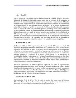 PLAN ESCOLAR PARA LA GESTION DEL RIESGO
8
•Ley 115 de 1994
La Ley General de Educación o Ley 115 del 6 de octubre de 1994 y la Directiva No. 13 del
Ministerio de Educación Nacional señalan como uno de los fines de la educación la
formación de una conciencia para la conservación, protección y mejoramiento del medio
ambiente, de la calidad de vida, del uso racional de los recursos naturales, de la prevención
de desastres dentro de una cultura ecológica del riesgo y de la defensa del patrimonio
cultural de la Nación. La ley 115 en su Artículo 1º, Objeto de la Ley, define la educación
como un proceso de formación permanente, personal, cultural y social que se fundamenta
en una concepción integral de la persona humana, de su dignidad, de sus derechos y de sus
deberes. La presente Ley señala las normas generales para regular el Servicio Público de la
Educación que cumple una función social acorde con las necesidades e intereses de las
personas, de la familia y de la sociedad. Se fundamenta en los principios de la Constitución
Política sobre el derecho a la educación que tiene toda persona, en las libertades de
enseñanza, aprendizaje, investigación y cátedra y en su carácter de servicio público.
•Decreto 1860 de 1994
El Decreto 1860 de 1994, reglamentario de la Ley 115 de 1994, en su artículo 14,
definitorio del proyecto educativo institucional -PEI-, plantea que: “todo establecimiento
educativo debe elaborar y poner en práctica, con la participación de la comunidad
educativa, un proyecto educativo institucional que exprese la forma como se ha decidido
alcanzar los fines de la educación definidos por la Ley, teniendo en cuenta las condiciones
sociales, económicas y culturales de su medio”. Luego, en los PEI se debe prever la
posibilidad de diseñar e implementar los Proyectos Pedagógicos, mismos que en el artículo
36 se definen como una actividad del plan de estudios que de manera planificada ejercita el
educando en la solución de problemas que tienen relación directa con el entorno social,
cultural, científico y tecnológico del alumno.
Todos los colombianos, las entidades públicas y privadas, así como las organizaciones
humanitarias no gubernamentales tienen el deber de aportar al propósito de evitar o reducir
los efectos de los desastres sobre el sector escolar y, en general, sobre todos los sectores
comunitarios vulnerables. El Plan Escolar para la Gestión del Riesgo [PEGR] puede
estructurarse a partir del Proyecto Educativo Institucional (PEI), planteado en el capítulo III
del Decreto 1860 de 1994, por el cual se reglamenta.
•La Resolución 7550 de 1994
La Resolución 7550 de 1994, “Por la cual se regulan las actuaciones del Sistema
Educativo Nacional en la Prevención de Emergencias y Desastres expedida por el
Ministerio de Educación Nacional establece las siguientes medidas”:
 