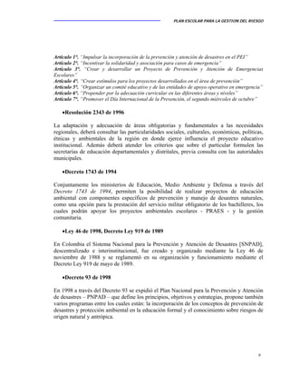 PLAN ESCOLAR PARA LA GESTION DEL RIESGO
9
Artículo 1°. “Impulsar la incorporación de la prevención y atención de desastres en el PEI”
Artículo 2°. “Incentivar la solidaridad y asociación para casos de emergencia”
Artículo 3°. “Crear y desarrollar un Proyecto de Prevención y Atención de Emergencias
Escolares”
Artículo 4°. “Crear estímulos para los proyectos desarrollados en el área de prevención”
Artículo 5°. “Organizar un comité educativo y de las entidades de apoyo operativo en emergencia”
Artículo 6°. “Propender por la adecuación curricular en las diferentes áreas y niveles”
Artículo 7°. “Promover el Día Internacional de la Prevención, el segundo miércoles de octubre”
•Resolución 2343 de 1996
La adaptación y adecuación de áreas obligatorias y fundamentales a las necesidades
regionales, deberá consultar las particularidades sociales, culturales, económicas, políticas,
étnicas y ambientales de la región en donde ejerce influencia el proyecto educativo
institucional. Además deberá atender los criterios que sobre el particular formulen las
secretarías de educación departamentales y distritales, previa consulta con las autoridades
municipales.
•Decreto 1743 de 1994
Conjuntamente los ministerios de Educación, Medio Ambiente y Defensa a través del
Decreto 1743 de 1994, permiten la posibilidad de realizar proyectos de educación
ambiental con componentes específicos de prevención y manejo de desastres naturales,
como una opción para la prestación del servicio militar obligatorio de los bachilleres, los
cuales podrán apoyar los proyectos ambientales escolares - PRAES - y la gestión
comunitaria.
•Ley 46 de 1998, Decreto Ley 919 de 1989
En Colombia el Sistema Nacional para la Prevención y Atención de Desastres [SNPAD],
descentralizado e interinstitucional, fue creado y organizado mediante la Ley 46 de
noviembre de 1988 y se reglamentó en su organización y funcionamiento mediante el
Decreto Ley 919 de mayo de 1989.
•Decreto 93 de 1998
En 1998 a través del Decreto 93 se expidió el Plan Nacional para la Prevención y Atención
de desastres – PNPAD – que define los principios, objetivos y estrategias, propone también
varios programas entre los cuales están: la incorporación de los conceptos de prevención de
desastres y protección ambiental en la educación formal y el conocimiento sobre riesgos de
origen natural y antrópica.
 