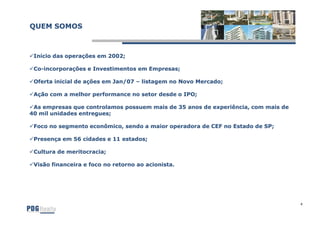 QUEM SOMOS



 Início das operações em 2002;

 Co-incorporações e Investimentos em Empresas;
 Co-

 Oferta inicial de ações em Jan/07 – listagem no Novo Mercado;

 Ação com a melhor performance no setor desde o IPO;

 As empresas que controlamos possuem mais de 35 anos de experiência, com mais de
40 mil unidades entregues;

 Foco no segmento econômico, sendo a maior operadora de CEF no Estado de SP;

 Presença em 56 cidades e 11 estados;

 Cultura de meritocracia;

 Visão financeira e foco no retorno ao acionista.




                                                                                   4
 