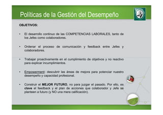 Políticas de la Gestión del Desempeño
OBJETIVOS:

•   El desarrollo continuo de las COMPETENCIAS LABORALES, tanto de
    los Jefes como colaboradores.

•   Ordenar el proceso de comunicación y feedback entre Jefes y
    colaboradores.

•   Trabajar proactivamente en el cumplimiento de objetivos y no reactivo
    para explicar incumplimientos.

•   Empowerment: descubrir las áreas de mejora para potenciar nuestro
    desempeño y capacidad profesional.

•   Construir el MEJOR FUTURO, no para juzgar el pasado. Por ello, es
    clave el feedback y el plan de acciones que colaborador y Jefe se
    planteen a futuro (y NO una mera calificación).
 