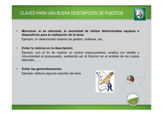 CLAVES PARA UNA BUENA DESCRIPCION DE PUESTOS


•   Mencione, si es relevante, la necesidad de utilizar determinados equipos o
    dispositivos para la realización de la tarea.
    Ejemplo: un determinado sistema de gestión, software, etc.

•   Evitar la retórica en la descripción:
    Ejemplo: con el fin de realizar un control presupuestario, analiza con detalle y
    minuciosidad el presupuesto, asistiendo así al Director en el análisis de los costos
    laborales……

•   Evitar las generalizaciones.
    Ejemplo: elabora algunos reportes del área.
 