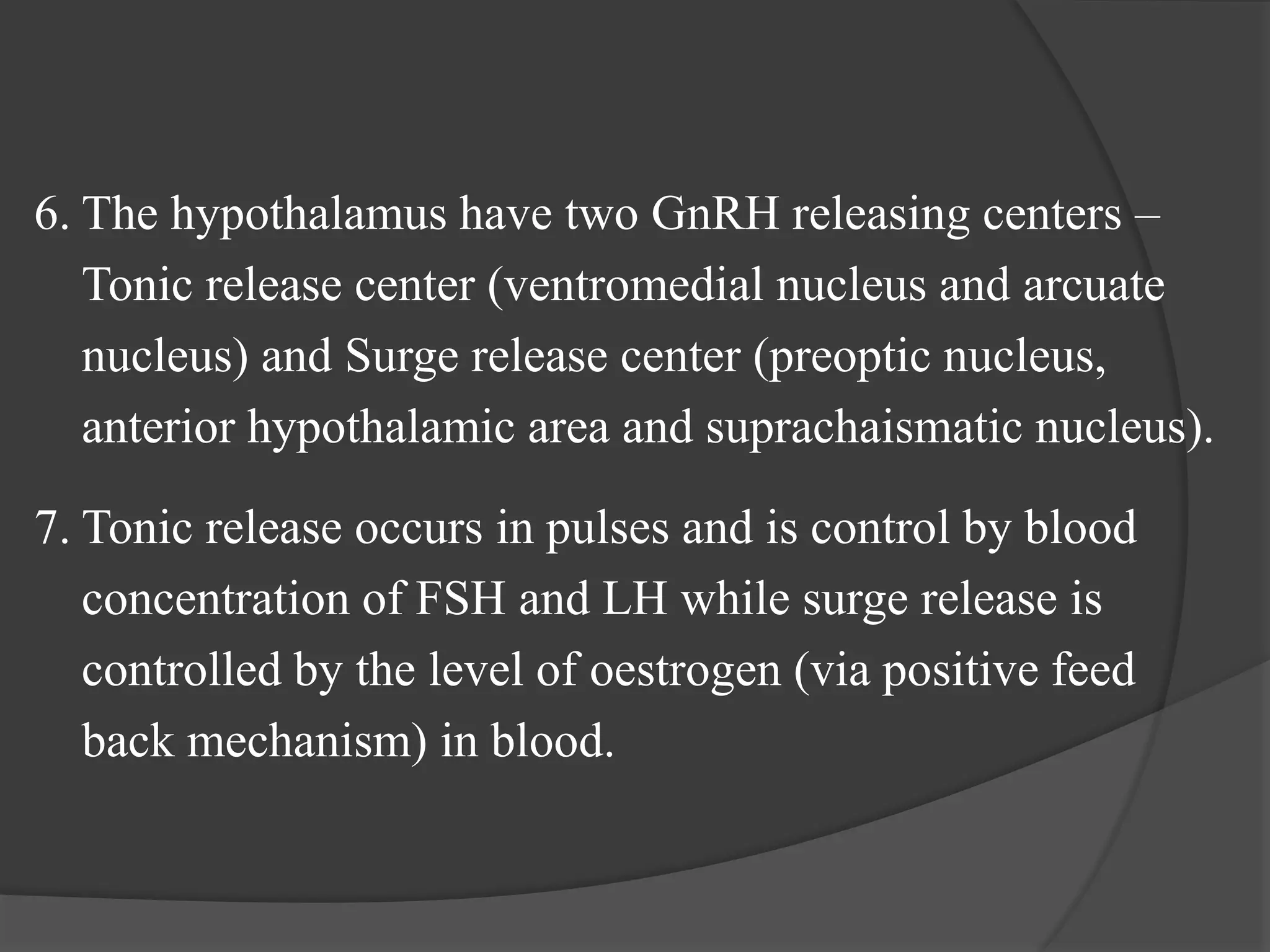 6. The hypothalamus have two GnRH releasing centers –
Tonic release center (ventromedial nucleus and arcuate
nucleus) and Surge release center (preoptic nucleus,
anterior hypothalamic area and suprachaismatic nucleus).
7. Tonic release occurs in pulses and is control by blood
concentration of FSH and LH while surge release is
controlled by the level of oestrogen (via positive feed
back mechanism) in blood.
 