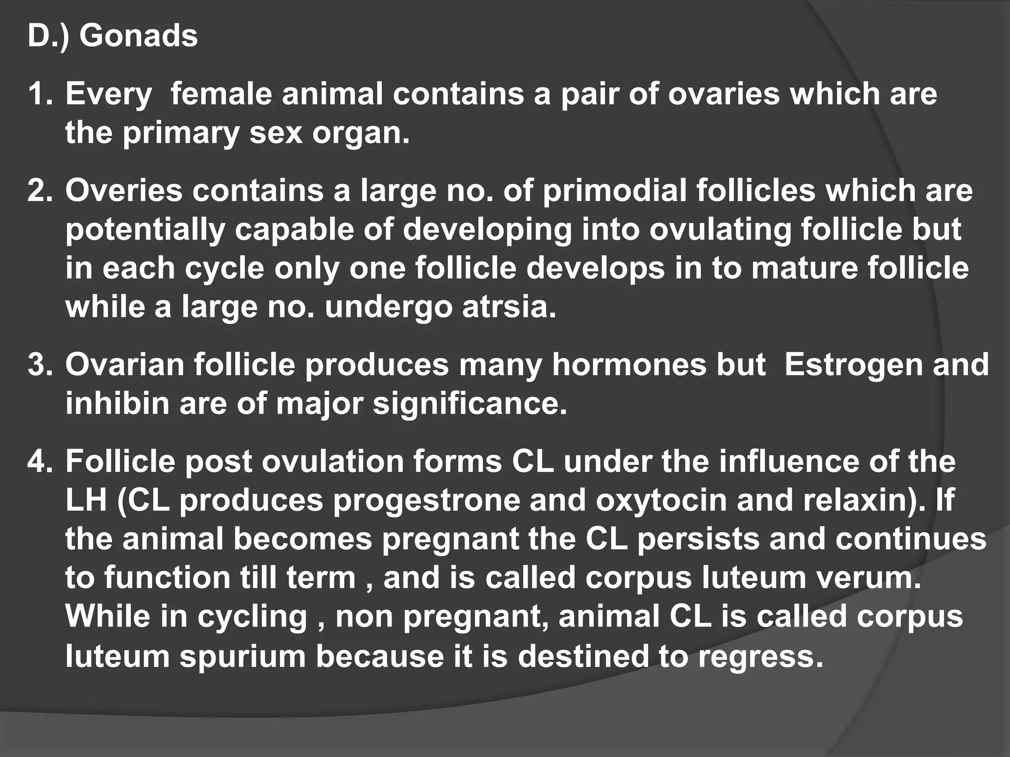 D.) Gonads
1. Every female animal contains a pair of ovaries which are
the primary sex organ.
2. Overies contains a large no. of primodial follicles which are
potentially capable of developing into ovulating follicle but
in each cycle only one follicle develops in to mature follicle
while a large no. undergo atrsia.
3. Ovarian follicle produces many hormones but Estrogen and
inhibin are of major significance.
4. Follicle post ovulation forms CL under the influence of the
LH (CL produces progestrone and oxytocin and relaxin). If
the animal becomes pregnant the CL persists and continues
to function till term , and is called corpus luteum verum.
While in cycling , non pregnant, animal CL is called corpus
luteum spurium because it is destined to regress.
 