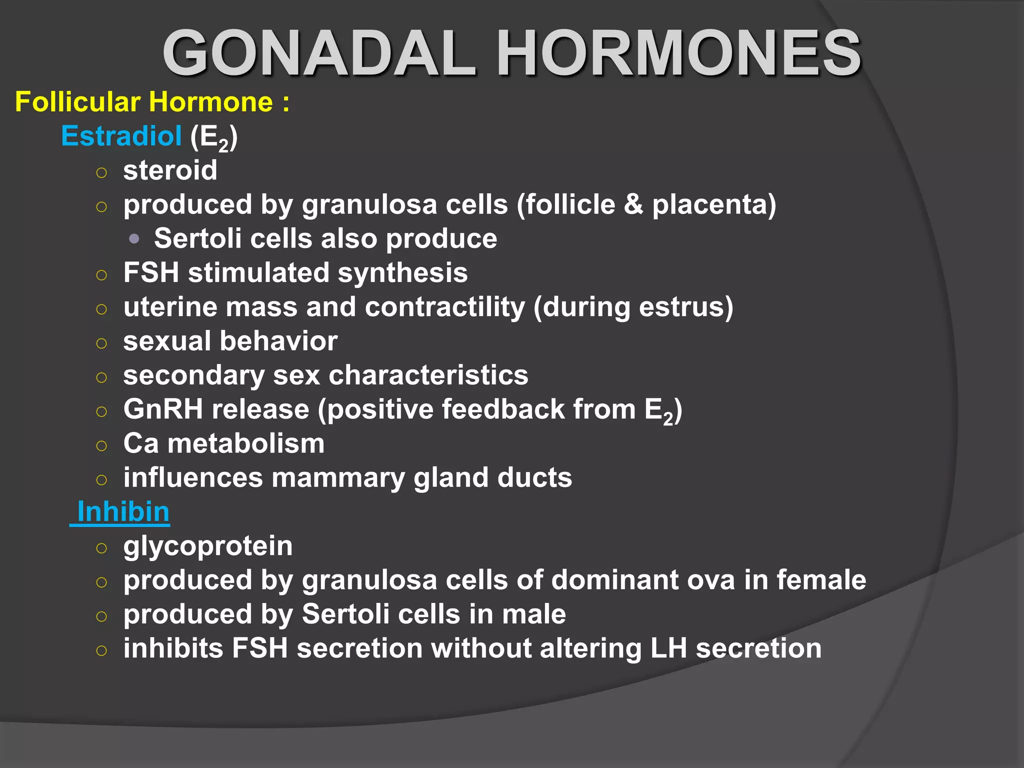 Follicular Hormone :
Estradiol (E2)
○ steroid
○ produced by granulosa cells (follicle & placenta)
 Sertoli cells also produce
○ FSH stimulated synthesis
○ uterine mass and contractility (during estrus)
○ sexual behavior
○ secondary sex characteristics
○ GnRH release (positive feedback from E2)
○ Ca metabolism
○ influences mammary gland ducts
Inhibin
○ glycoprotein
○ produced by granulosa cells of dominant ova in female
○ produced by Sertoli cells in male
○ inhibits FSH secretion without altering LH secretion
GONADAL HORMONES
 
