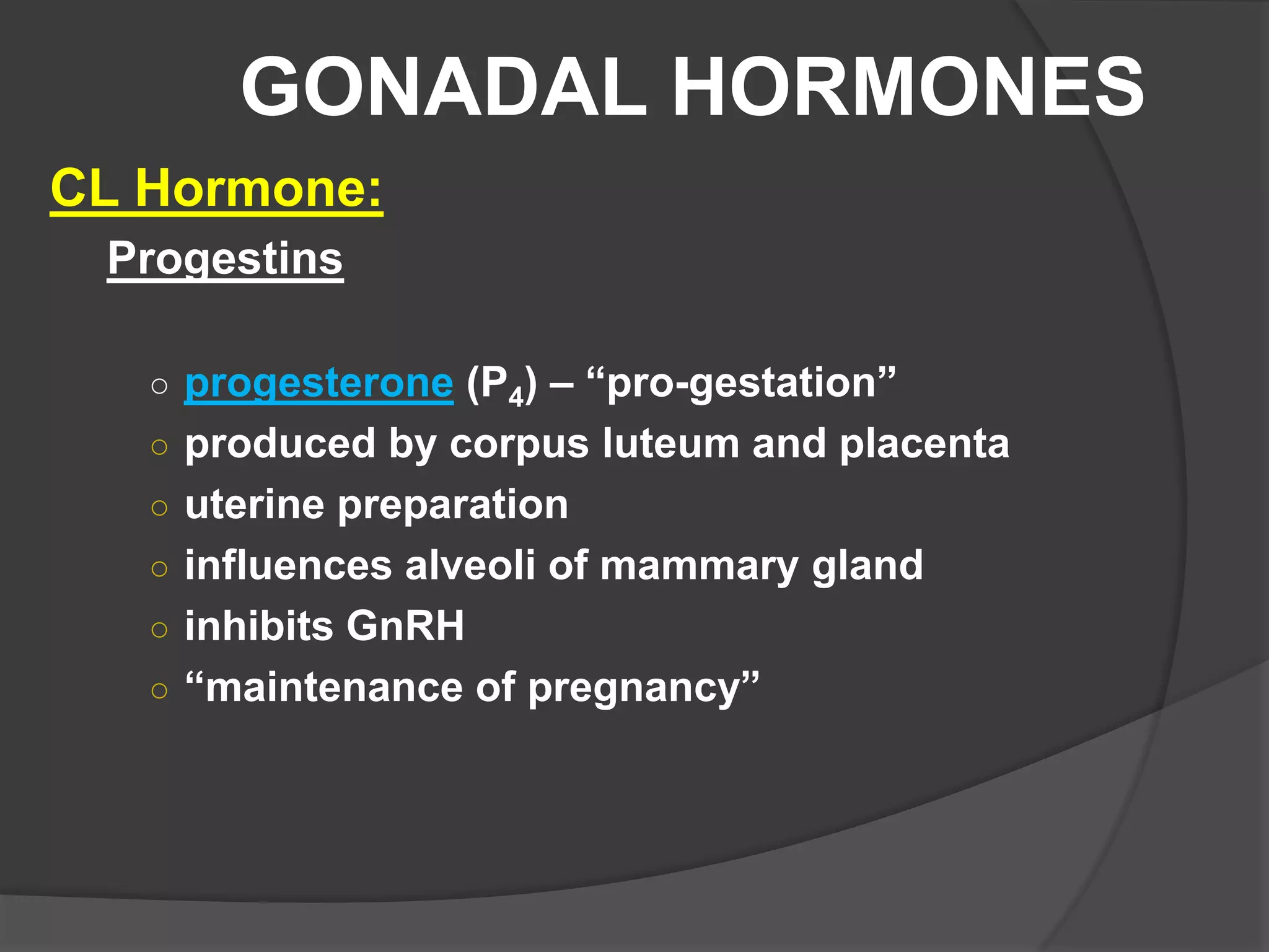 GONADAL HORMONES
CL Hormone:
Progestins
○ progesterone (P4) – “pro-gestation”
○ produced by corpus luteum and placenta
○ uterine preparation
○ influences alveoli of mammary gland
○ inhibits GnRH
○ “maintenance of pregnancy”
 