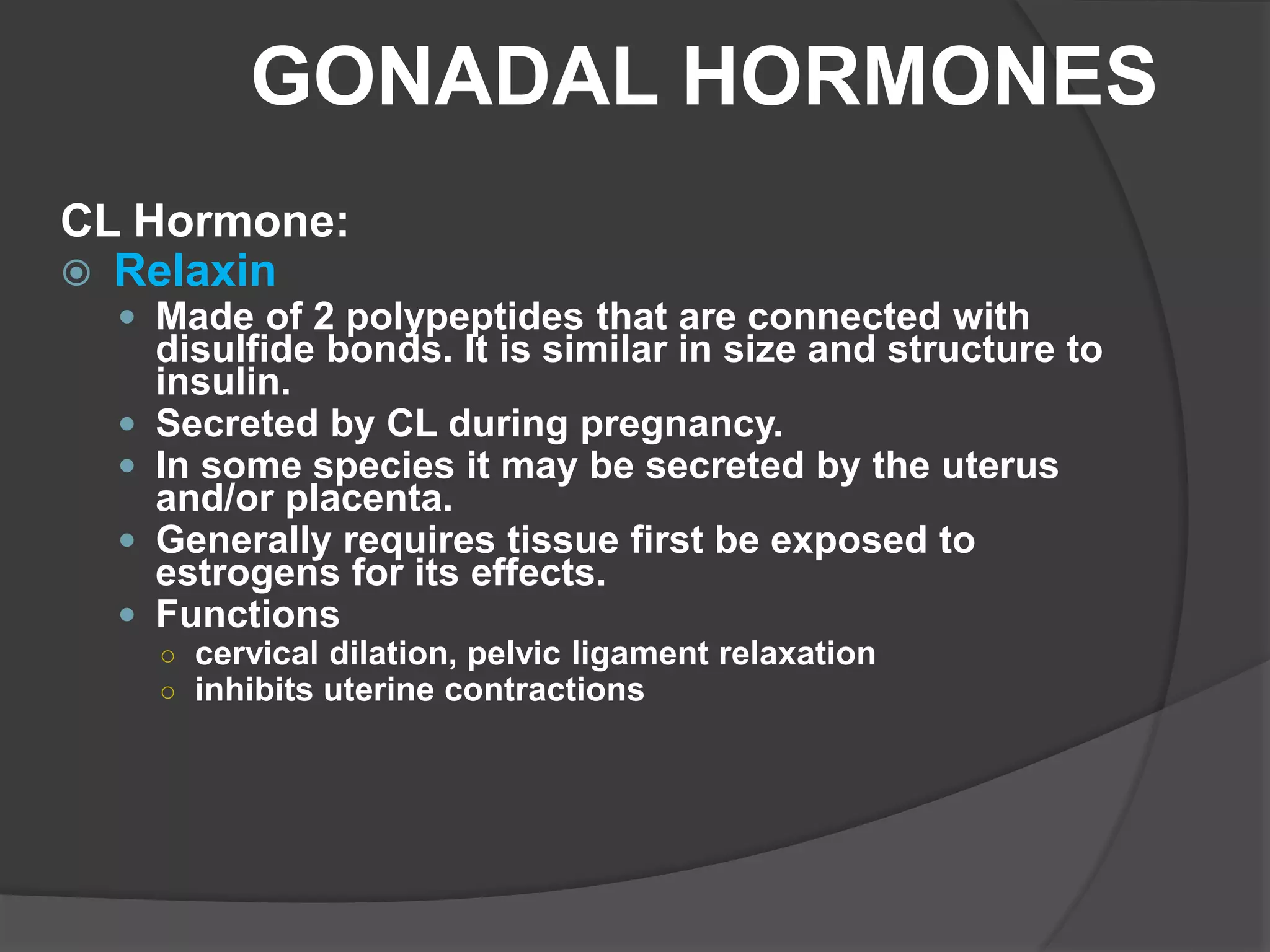 GONADAL HORMONES
CL Hormone:
 Relaxin
 Made of 2 polypeptides that are connected with
disulfide bonds. It is similar in size and structure to
insulin.
 Secreted by CL during pregnancy.
 In some species it may be secreted by the uterus
and/or placenta.
 Generally requires tissue first be exposed to
estrogens for its effects.
 Functions
○ cervical dilation, pelvic ligament relaxation
○ inhibits uterine contractions
 