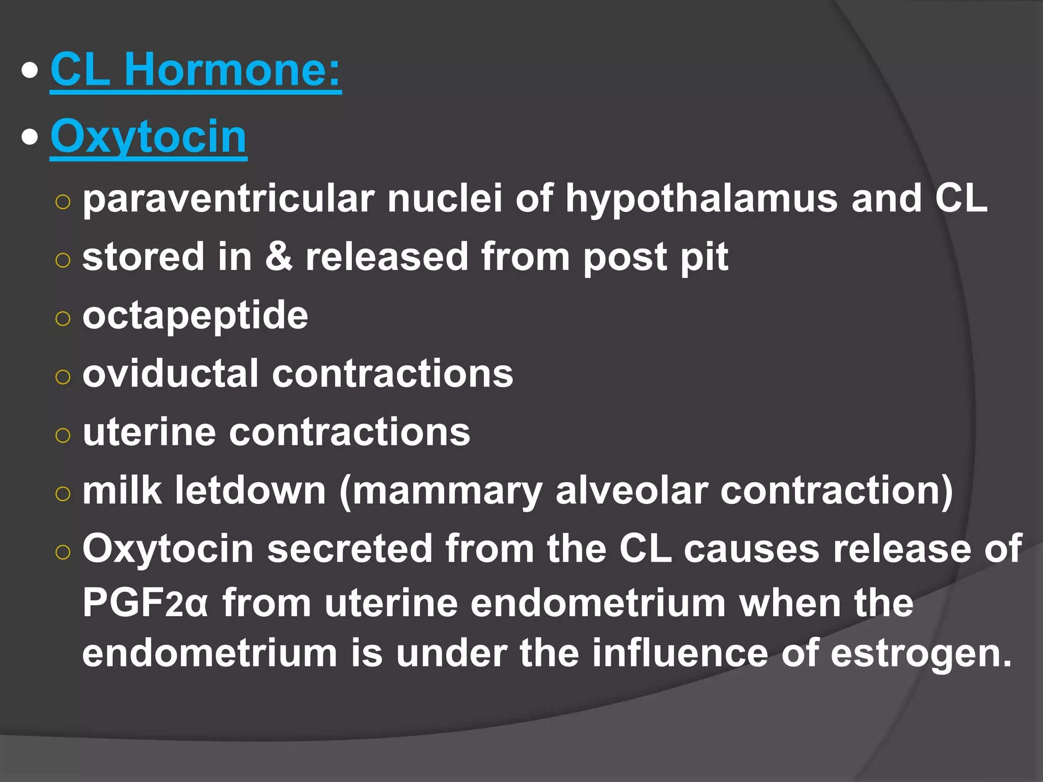  CL Hormone:
 Oxytocin
○ paraventricular nuclei of hypothalamus and CL
○ stored in & released from post pit
○ octapeptide
○ oviductal contractions
○ uterine contractions
○ milk letdown (mammary alveolar contraction)
○ Oxytocin secreted from the CL causes release of
PGF2α from uterine endometrium when the
endometrium is under the influence of estrogen.
 