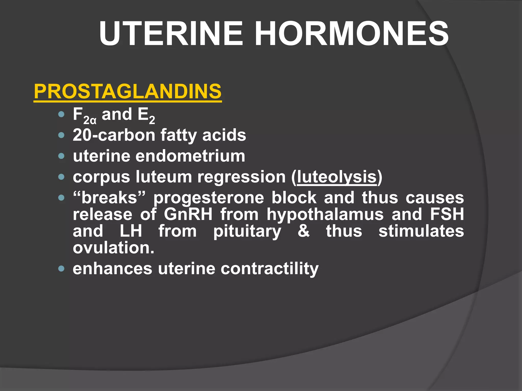 UTERINE HORMONES
PROSTAGLANDINS
 F2α and E2
 20-carbon fatty acids
 uterine endometrium
 corpus luteum regression (luteolysis)
 “breaks” progesterone block and thus causes
release of GnRH from hypothalamus and FSH
and LH from pituitary & thus stimulates
ovulation.
 enhances uterine contractility
 
