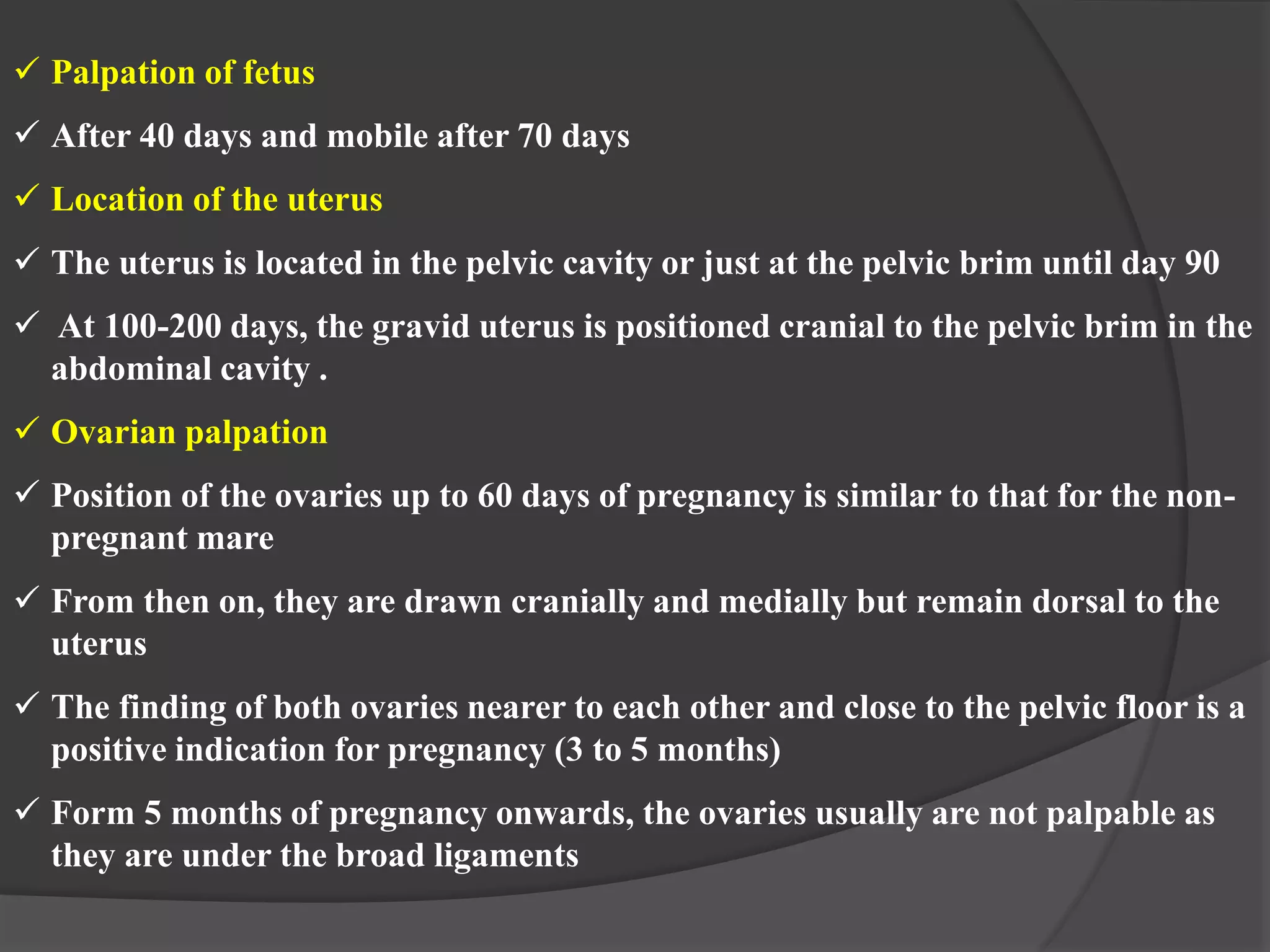  Palpation of fetus
 After 40 days and mobile after 70 days
 Location of the uterus
 The uterus is located in the pelvic cavity or just at the pelvic brim until day 90
 At 100-200 days, the gravid uterus is positioned cranial to the pelvic brim in the
abdominal cavity .
 Ovarian palpation
 Position of the ovaries up to 60 days of pregnancy is similar to that for the non-
pregnant mare
 From then on, they are drawn cranially and medially but remain dorsal to the
uterus
 The finding of both ovaries nearer to each other and close to the pelvic floor is a
positive indication for pregnancy (3 to 5 months)
 Form 5 months of pregnancy onwards, the ovaries usually are not palpable as
they are under the broad ligaments
 