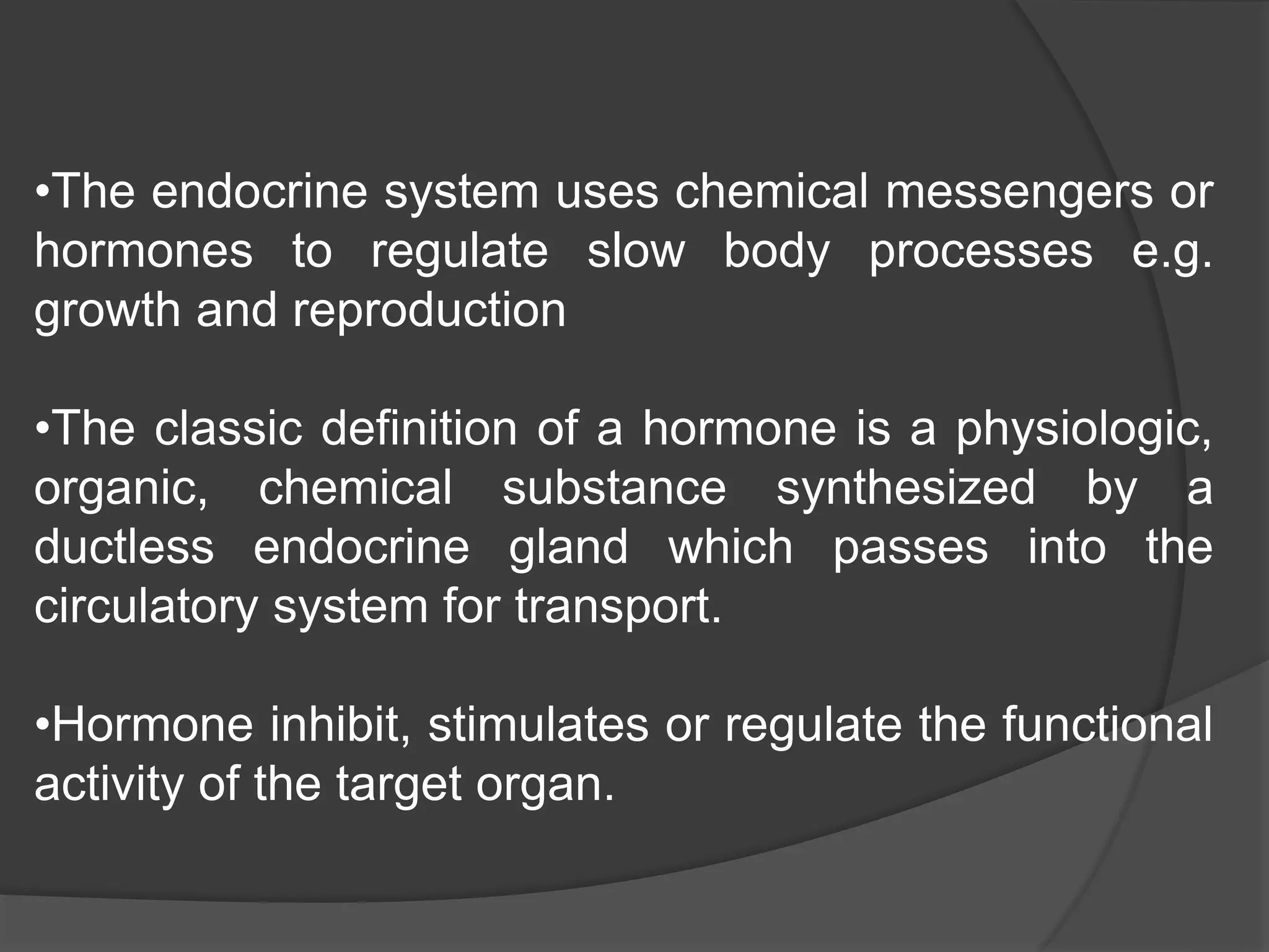 •The endocrine system uses chemical messengers or
hormones to regulate slow body processes e.g.
growth and reproduction
•The classic definition of a hormone is a physiologic,
organic, chemical substance synthesized by a
ductless endocrine gland which passes into the
circulatory system for transport.
•Hormone inhibit, stimulates or regulate the functional
activity of the target organ.
 