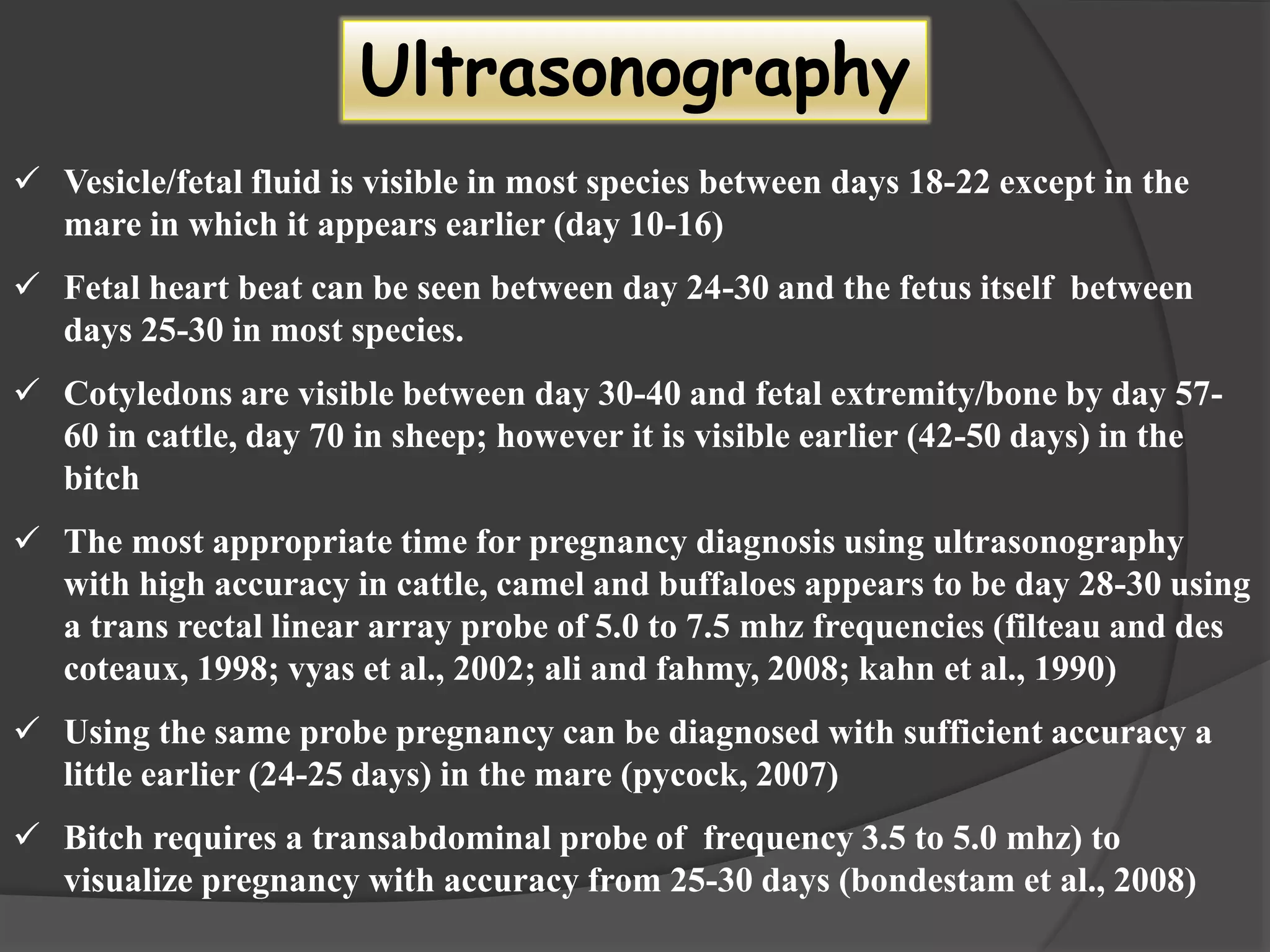  Vesicle/fetal fluid is visible in most species between days 18-22 except in the
mare in which it appears earlier (day 10-16)
 Fetal heart beat can be seen between day 24-30 and the fetus itself between
days 25-30 in most species.
 Cotyledons are visible between day 30-40 and fetal extremity/bone by day 57-
60 in cattle, day 70 in sheep; however it is visible earlier (42-50 days) in the
bitch
 The most appropriate time for pregnancy diagnosis using ultrasonography
with high accuracy in cattle, camel and buffaloes appears to be day 28-30 using
a trans rectal linear array probe of 5.0 to 7.5 mhz frequencies (filteau and des
coteaux, 1998; vyas et al., 2002; ali and fahmy, 2008; kahn et al., 1990)
 Using the same probe pregnancy can be diagnosed with sufficient accuracy a
little earlier (24-25 days) in the mare (pycock, 2007)
 Bitch requires a transabdominal probe of frequency 3.5 to 5.0 mhz) to
visualize pregnancy with accuracy from 25-30 days (bondestam et al., 2008)
Ultrasonography
 