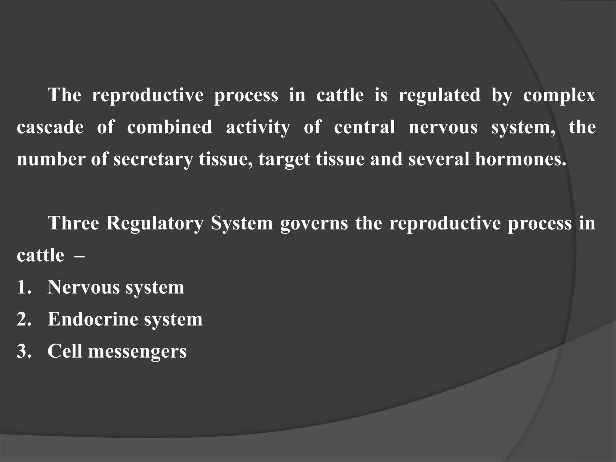 The reproductive process in cattle is regulated by complex
cascade of combined activity of central nervous system, the
number of secretary tissue, target tissue and several hormones.
Three Regulatory System governs the reproductive process in
cattle –
1. Nervous system
2. Endocrine system
3. Cell messengers
 