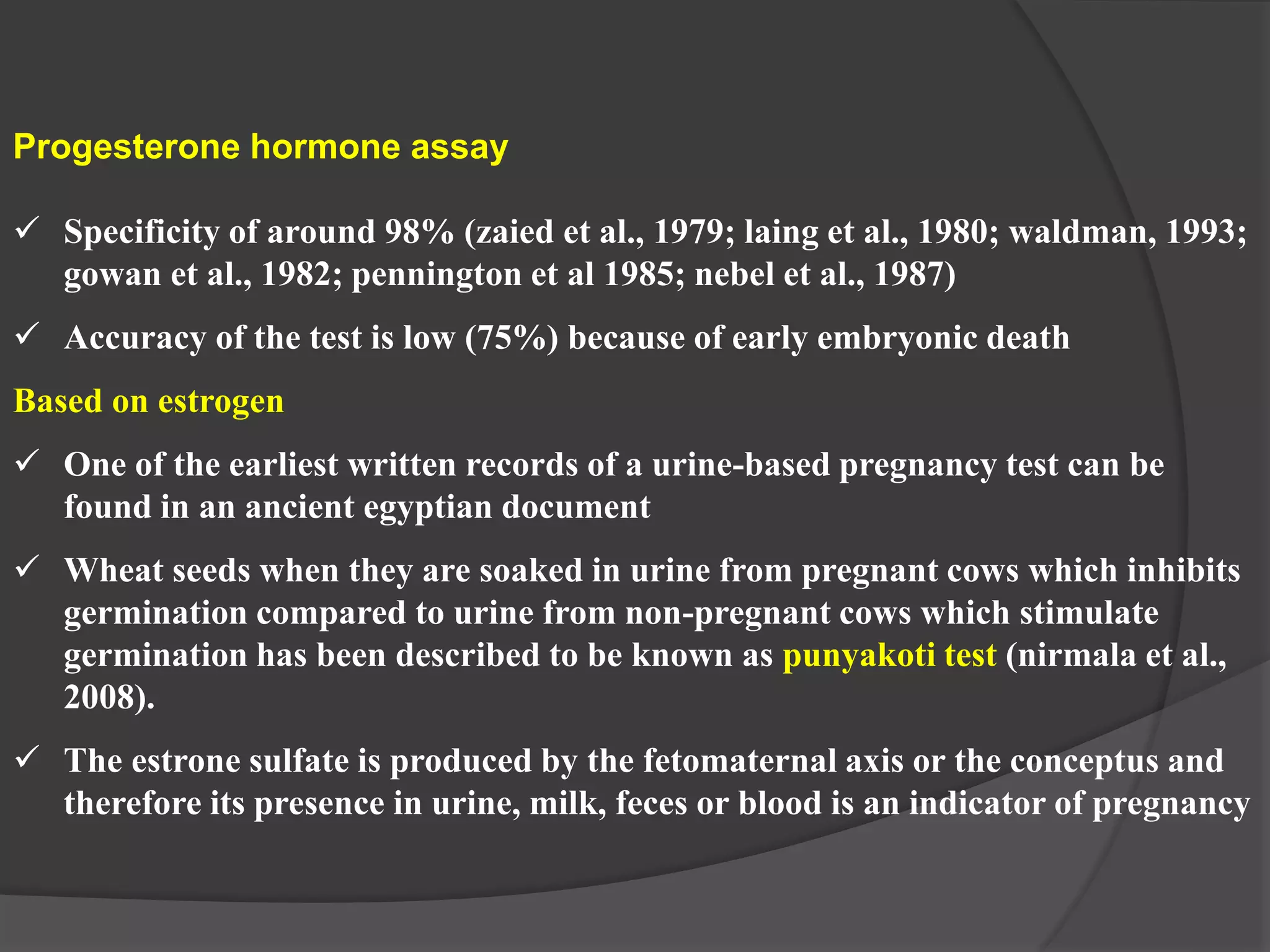 Progesterone hormone assay
 Specificity of around 98% (zaied et al., 1979; laing et al., 1980; waldman, 1993;
gowan et al., 1982; pennington et al 1985; nebel et al., 1987)
 Accuracy of the test is low (75%) because of early embryonic death
Based on estrogen
 One of the earliest written records of a urine-based pregnancy test can be
found in an ancient egyptian document
 Wheat seeds when they are soaked in urine from pregnant cows which inhibits
germination compared to urine from non-pregnant cows which stimulate
germination has been described to be known as punyakoti test (nirmala et al.,
2008).
 The estrone sulfate is produced by the fetomaternal axis or the conceptus and
therefore its presence in urine, milk, feces or blood is an indicator of pregnancy
 