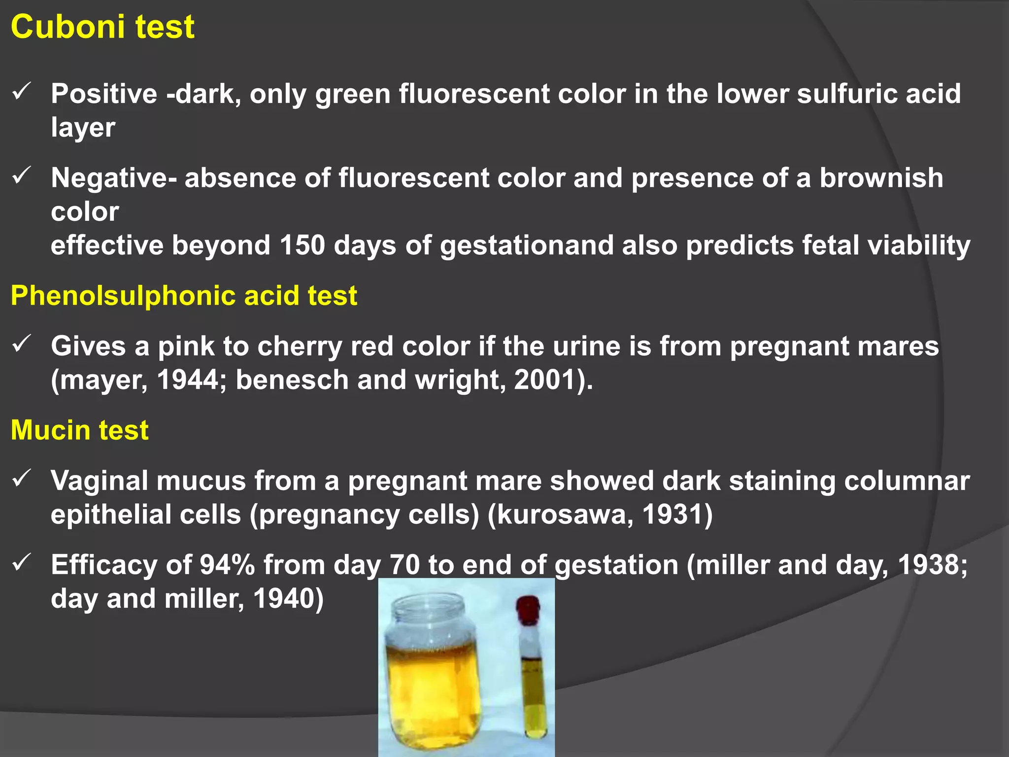 Cuboni test
 Positive -dark, only green fluorescent color in the lower sulfuric acid
layer
 Negative- absence of fluorescent color and presence of a brownish
color
effective beyond 150 days of gestationand also predicts fetal viability
Phenolsulphonic acid test
 Gives a pink to cherry red color if the urine is from pregnant mares
(mayer, 1944; benesch and wright, 2001).
Mucin test
 Vaginal mucus from a pregnant mare showed dark staining columnar
epithelial cells (pregnancy cells) (kurosawa, 1931)
 Efficacy of 94% from day 70 to end of gestation (miller and day, 1938;
day and miller, 1940)
 