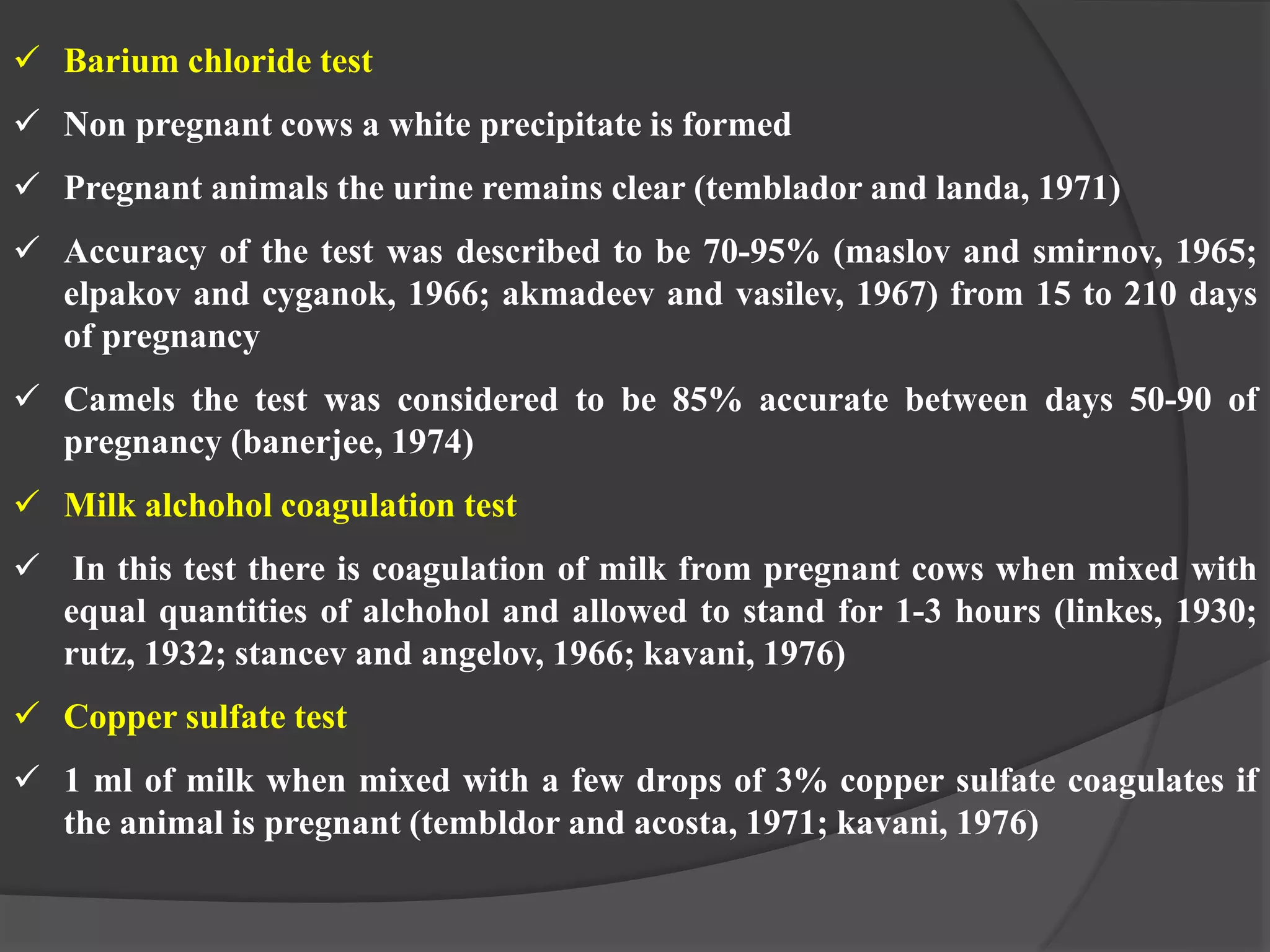  Barium chloride test
 Non pregnant cows a white precipitate is formed
 Pregnant animals the urine remains clear (temblador and landa, 1971)
 Accuracy of the test was described to be 70-95% (maslov and smirnov, 1965;
elpakov and cyganok, 1966; akmadeev and vasilev, 1967) from 15 to 210 days
of pregnancy
 Camels the test was considered to be 85% accurate between days 50-90 of
pregnancy (banerjee, 1974)
 Milk alchohol coagulation test
 In this test there is coagulation of milk from pregnant cows when mixed with
equal quantities of alchohol and allowed to stand for 1-3 hours (linkes, 1930;
rutz, 1932; stancev and angelov, 1966; kavani, 1976)
 Copper sulfate test
 1 ml of milk when mixed with a few drops of 3% copper sulfate coagulates if
the animal is pregnant (tembldor and acosta, 1971; kavani, 1976)
 