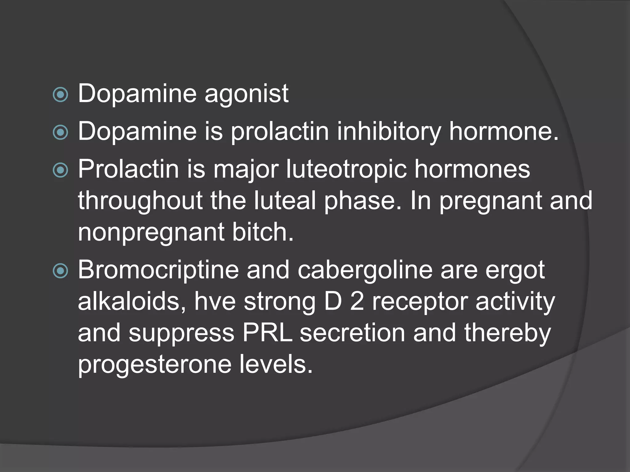  Dopamine agonist
 Dopamine is prolactin inhibitory hormone.
 Prolactin is major luteotropic hormones
throughout the luteal phase. In pregnant and
nonpregnant bitch.
 Bromocriptine and cabergoline are ergot
alkaloids, hve strong D 2 receptor activity
and suppress PRL secretion and thereby
progesterone levels.
 