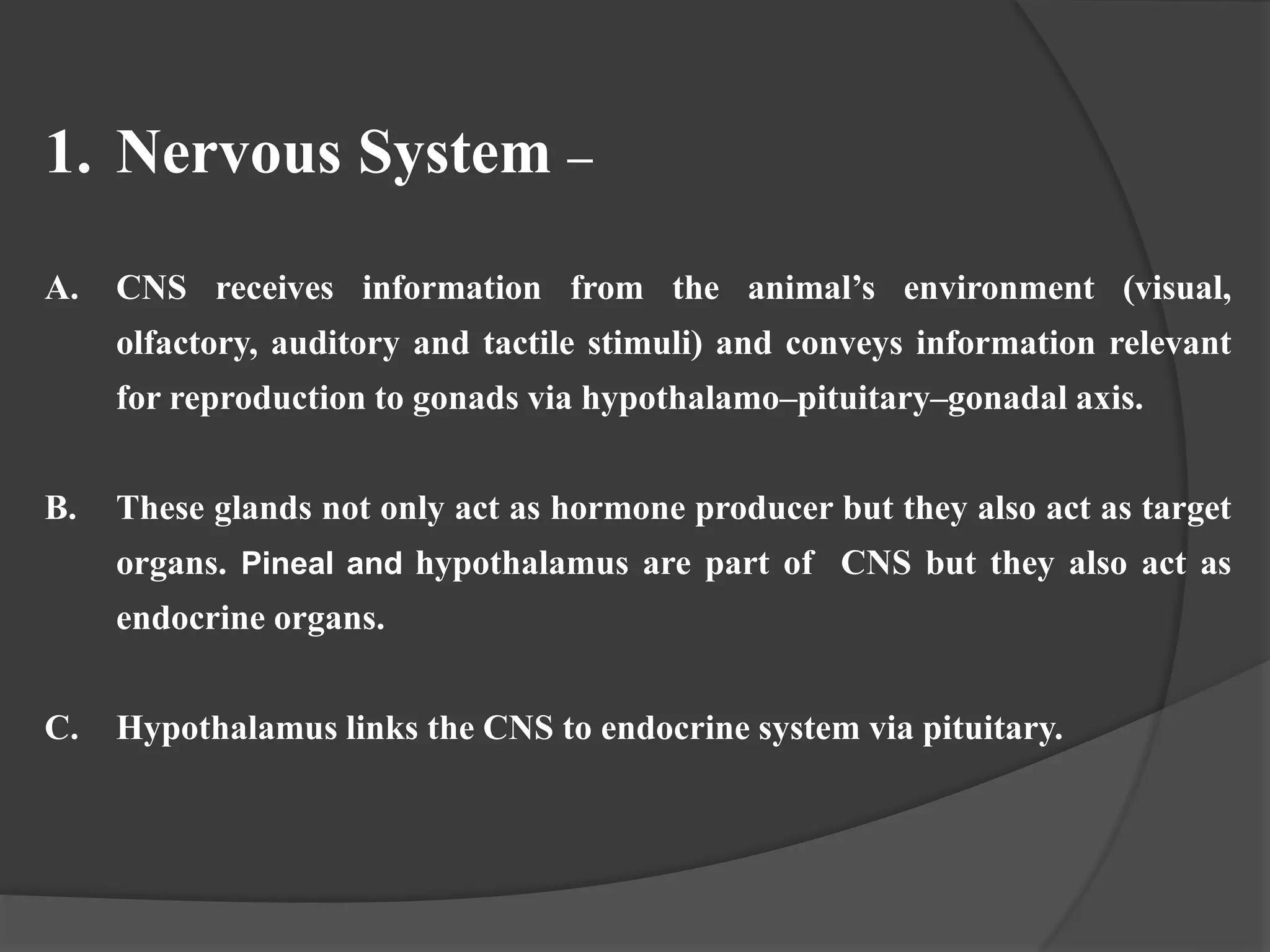 1. Nervous System –
A. CNS receives information from the animal’s environment (visual,
olfactory, auditory and tactile stimuli) and conveys information relevant
for reproduction to gonads via hypothalamo–pituitary–gonadal axis.
B. These glands not only act as hormone producer but they also act as target
organs. Pineal and hypothalamus are part of CNS but they also act as
endocrine organs.
C. Hypothalamus links the CNS to endocrine system via pituitary.
 