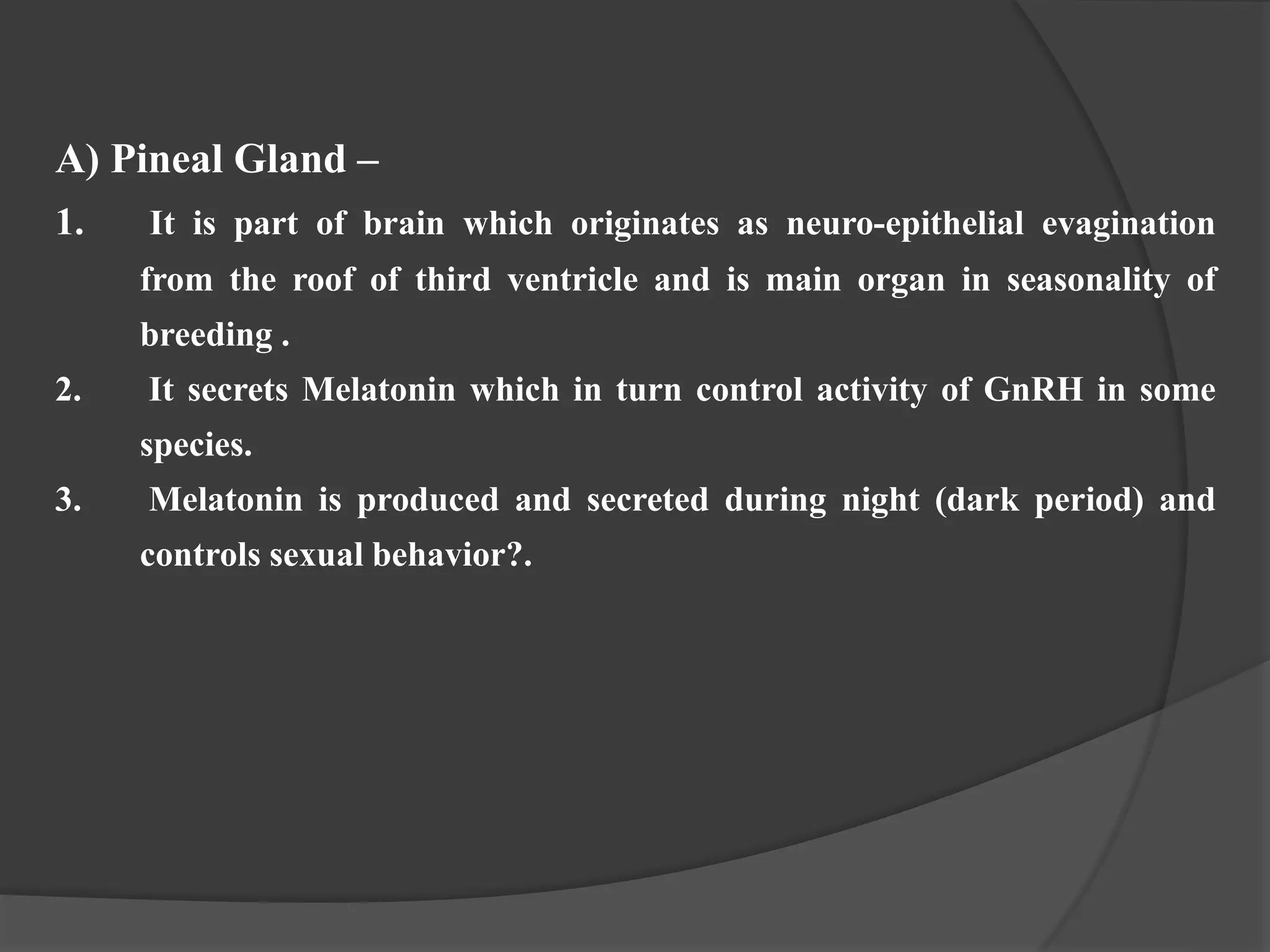 A) Pineal Gland –
1. It is part of brain which originates as neuro-epithelial evagination
from the roof of third ventricle and is main organ in seasonality of
breeding .
2. It secrets Melatonin which in turn control activity of GnRH in some
species.
3. Melatonin is produced and secreted during night (dark period) and
controls sexual behavior?.
 