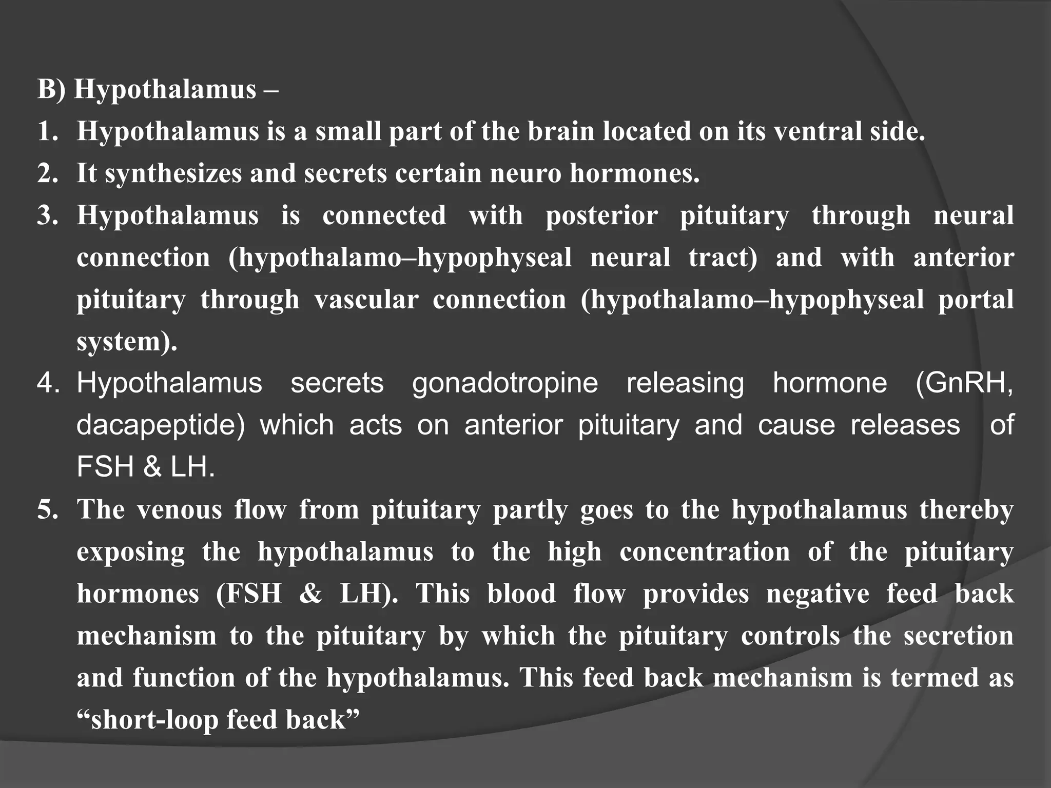 B) Hypothalamus –
1. Hypothalamus is a small part of the brain located on its ventral side.
2. It synthesizes and secrets certain neuro hormones.
3. Hypothalamus is connected with posterior pituitary through neural
connection (hypothalamo–hypophyseal neural tract) and with anterior
pituitary through vascular connection (hypothalamo–hypophyseal portal
system).
4. Hypothalamus secrets gonadotropine releasing hormone (GnRH,
dacapeptide) which acts on anterior pituitary and cause releases of
FSH & LH.
5. The venous flow from pituitary partly goes to the hypothalamus thereby
exposing the hypothalamus to the high concentration of the pituitary
hormones (FSH & LH). This blood flow provides negative feed back
mechanism to the pituitary by which the pituitary controls the secretion
and function of the hypothalamus. This feed back mechanism is termed as
“short-loop feed back”
 