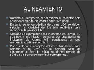 Durante el tiempo de alineamiento el receptor solo observa el estado de los bits cada 125 μseg. En tanto se tenga pérdida de trama LOF se deben estudiar la totalidad de los bits recibidos para reconocer la palabra FR.  Además se reemplazan los intervalos de tiempo TS que llevan información de canal por una Señal de Indicación de Alarma AIS, consistente en una secuencia continua de bits 1.  Por otro lado, el receptor induce al transmisor para colocar el bit A=1 en la palabra NFR de alineamiento. Este bit oficia de alarma remota de pérdida de trama del terminal corresponsal. 