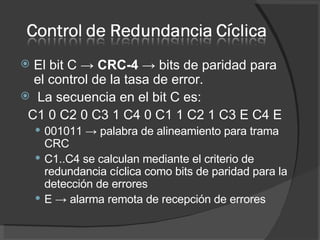 El bit C ->  CRC-4  -> bits de paridad para el control de la tasa de error. La secuencia en el bit C es: C1 0 C2 0 C3 1 C4 0 C1 1 C2 1 C3 E C4 E 001011 -> palabra de alineamiento para trama CRC  C1..C4 se calculan mediante el criterio de redundancia cíclica como bits de paridad para la detección de errores  E -> alarma remota de recepción de errores  