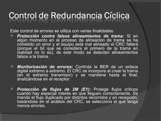 Este control de errores se utiliza con varias finalidades: Protección contra falsos alineamientos de trama:  Si en algún momento en el proceso de alineación de trama se ha cometido un error y el equipo está mal alineado el CRC fallará (porque el bit que se considera el primero de la trama en realidad no lo es), de este modo se detectan alineamientos falsos a la trama. Monitorización de errores:  Controla la BER de un enlace digital extremo a extremo. El CRC se incorpora al crear la trama (en el extremo transmisor) y se mantiene hasta el final, analizándose en el receptor. Protección de flujos de 2M (E1):  Protege flujos críticos cuando hay especial interés en que lleguen correctamente. Se manda el flujo duplicado por distintos recorridos y en recepción, basándose en el análisis del CRC, se selecciona el que tenga menos errores. 