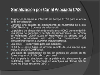 Asignar en la trama el intervalo de tiempo TS:16 para el envío de la señalización.  Contiene una palabra de alineamiento de multitrama de 8 bits (0000 NANN) y 15 octetos de información.  La palabra de alineamiento de multitrama (0000) permite definir una lógica de ganancia y pérdida del alineamiento. La Pérdida de Multitrama LOMF ( Loss of MultiFrame) se obtiene con 2 lecturas consecutivas con error. La recuperación del alineamiento ocurre a la primer lectura  correcta. Los bits N -> reservados para uso nacional.  El bit A -> envío hacia el terminal remoto de una alarma que indica la acción LOMF local.  Los datos de señalización de los 30 canales se ubican en 15 Bytes asignando 4 bits (abcd) por canal.  Para impedir la simulación de la palabra de alineamiento de multitrama (0000) se determina un valor fijo a los últimos bits de todos los Bytes restantes (ab01). 
