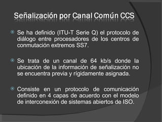 Se ha definido (ITU-T Serie Q) el protocolo de diálogo entre procesadores de los centros de conmutación extremos SS7.  Se trata de un canal de 64 kb/s donde la ubicación de la información de señalización no se encuentra previa y rígidamente asignada. Consiste en un protocolo de comunicación definido en 4 capas de acuerdo con el modelo de interconexión de sistemas abiertos de ISO. 