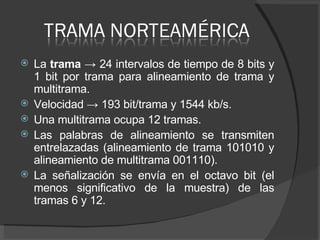 La  trama ->  24 intervalos de tiempo de 8 bits y 1 bit por trama para alineamiento de trama y multitrama. Velocidad  ->  193 bit/trama y 1544 kb/s.  Una multitrama ocupa 12 tramas.  Las palabras de alineamiento se transmiten entrelazadas (alineamiento de trama 101010 y alineamiento de multitrama 001110).  La señalización se envía en el octavo bit (el menos significativo de la muestra) de las tramas 6 y 12.  