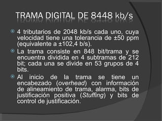 4 tributarios de 2048 kb/s cada uno, cuya velocidad tiene una tolerancia de ±50 ppm (equivalente a ±102,4 b/s).  La trama consiste en 848 bit/trama y se encuentra dividida en 4 subtramas de 212 bit; cada una se divide en 53 grupos de 4 bits.  Al inicio de la trama se tiene un encabezado ( overhead ) con información de alineamiento de trama, alarma, bits de justificación positiva ( Stuffing ) y bits de control de justificación.  