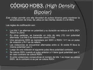 Este código permite una alta densidad de pulsos binarios para mantener la  temporización de línea. Se utiliza en las interfaz desde 2 a 34 Mb/s.  Las reglas de codificación son: Los bits 1 se alternan en polaridad y su duración se reduce al 50% (RZ=  Return to Zero). En otras palabras, se transmite un ciclo de reloj (10) con polaridad alternada. Los bits 0 se transmiten como 0 Volt. Una secuencia 0000 se reemplaza por 000V o R00V: V=1 es un pulso de violación y R=1 es de relleno. Las violaciones se encuentran alternadas entre sí. Si existe R lleva la misma polaridad que V. Luego de una violación el siguiente pulso lleva polaridad contraria. Se coloca 000V cuando el pulso anterior a V tiene igual polaridad que V; en caso contrario se coloca R00V. Si entre violaciones consecutivas el número de bits 1 es impar se coloca 000V, de lo contrario si es par se coloca R00V. 