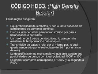 Estas reglas aseguran: Equiprobabilidad de símbolos, y por lo tanto ausencia de componente de corriente continua. Esto es indispensable para la transmisión por pares balanceados o coaxiales. Un máximo de 3 ceros consecutivos, lo que permite mantener la temporización del receptor. Transmisión de datos y reloj por el mismo par, lo cual queda asegurado por el reemplazo del bit 1 por un ciclo de reloj. La decodificación es muy simple ya que solo existen dos posibilidades de pulsos con igual polaridad 10001 y 1001. La primer alternativa corresponde a 1000V y la segunda a R00V. 