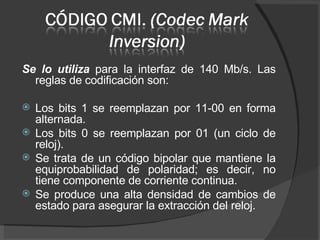 Se lo utiliza  para la interfaz de 140 Mb/s. Las reglas de codificación son: Los bits 1 se reemplazan por 11-00 en forma alternada. Los bits 0 se reemplazan por 01 (un ciclo de reloj). Se trata de un código bipolar que mantiene la equiprobabilidad de polaridad; es decir, no tiene componente de corriente continua.  Se produce una alta densidad de cambios de estado para asegurar la extracción del reloj. 