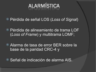 Pérdida de señal LOS ( Loss of Signal ) Pérdida de alineamiento de trama LOF ( Loss of Frame ) y multitrama LOMF; Alarma de tasa de error BER sobre la base de la paridad CRC-4 y  Señal de indicación de alarma AIS. 