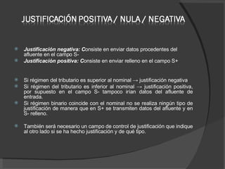 Justificación negativa: C onsiste en enviar datos procedentes del afluente en el campo S- Justificación positiva: C onsiste en enviar relleno en el campo S+ Si régimen del tributario es superior al nominal -> justificación negativa Si régimen del tributario es inferior al nominal -> justificación positiva, por supuesto en el campo S- tampoco irían datos del afluente de entrada.  Si régimen binario coincide con el nominal no se realiza ningún tipo de justificación de manera que en S+ se transmiten datos del afluente y en S- relleno.  También será necesario un campo de control de justificación que indique al otro lado si se ha hecho justificación y de qué tipo. 