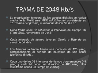TRAMA DE 2048 Kb/s La organización temporal de los canales digitales se realiza mediante la Multitrama MFR ( MultiFrame) consistente en 16 Tramas FR (Frame) numeradas desde fila 0 a 15.  Cada trama tiene 32 columnas o  Intervalos de Tiempo TS ( Time Slot), numerados de 0 a 31.  Cada intervalo de tiempo lleva un Octeto o Byte de un canal de  64 kb/s.  Los tiempos la trama tienen una duración de 125 μseg, correspondiente al período de muestreo de una señal telefónica (8 kHz).  Cada uno de los 32 intervalos de tiempo dura entonces 3,9 μseg y cada bit tiene una duración de 488 nseg. Una multitrama ocupa un tiempo de 2 mseg. 