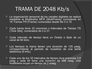 TRAMA DE 2048 Kb/s <ul><li>La organización temporal de los canales digitales se realiza mediante la Multitrama MFR ( Multi...