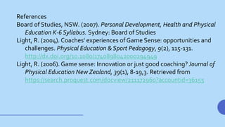 References
Board of Studies, NSW. (2007). Personal Development, Health and Physical
Education K-6 Syllabus. Sydney: Board of Studies
Light, R. (2004). Coaches' experiences of Game Sense: opportunities and
challenges. Physical Education & Sport Pedagogy, 9(2), 115-131.
http://dx.doi.org/10.1080/1740898042000294949
Light, R. (2006). Game sense: Innovation or just good coaching? Journal of
Physical Education New Zealand, 39(1), 8-19,3. Retrieved from
https://search.proquest.com/docview/211172960?accountid=36155
 