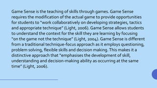 Game Sense is the teaching of skills through games. Game Sense
requires the modification of the actual game to provide opportunities
for students to “work collaboratively on developing strategies, tactics
and appropriate technique” (Light, 2006). Game Sense allows students
to understand the context for the skill they are learning by focusing
“on the game not the technique” (Light, 2004). Game Sense is different
from a traditional technique-focus approach as it employs questioning,
problem solving, flexible skills and decision making.This makes it a
distinctive approach that “emphasises the development of skill,
understanding and decision-making ability as occurring at the same
time” (Light, 2006).
 
