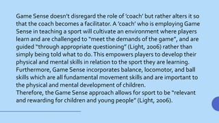 Game Sense doesn’t disregard the role of ’coach’ but rather alters it so
that the coach becomes a facilitator. A ’coach’ who is employing Game
Sense in teaching a sport will cultivate an environment where players
learn and are challenged to “meet the demands of the game”, and are
guided “through appropriate questioning” (Light, 2006) rather than
simply being told what to do.This empowers players to develop their
physical and mental skills in relation to the sport they are learning.
Furthermore, Game Sense incorporates balance, locomotor, and ball
skills which are all fundamental movement skills and are important to
the physical and mental development of children.
Therefore, the Game Sense approach allows for sport to be “relevant
and rewarding for children and young people” (Light, 2006).
 