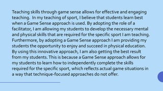 Teaching skills through game sense allows for effective and engaging
teaching. In my teaching of sport, I believe that students learn best
when a Game Sense approach is used. By adopting the role of a
facilitator, I am allowing my students to develop the necessary mental
and physical skills that are required for the specific sport I am teaching.
Furthermore, by adopting a Game Sense approach I am providing my
students the opportunity to enjoy and succeed in physical education.
By using this innovative approach, I am also getting the best result
from my students.This is because a Game Sense approach allows for
my students to learn how to independently complete the skills
required for the specific sport, which reflects actual game situations in
a way that technique-focused approaches do not offer.
 