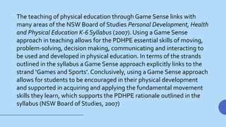 The teaching of physical education through Game Sense links with
many areas of the NSW Board of Studies Personal Development, Health
and Physical Education K-6 Syllabus (2007). Using a Game Sense
approach in teaching allows for the PDHPE essential skills of moving,
problem-solving, decision making, communicating and interacting to
be used and developed in physical education. In terms of the strands
outlined in the syllabus a Game Sense approach explicitly links to the
strand ‘Games and Sports’. Conclusively, using a Game Sense approach
allows for students to be encouraged in their physical development
and supported in acquiring and applying the fundamental movement
skills they learn, which supports the PDHPE rationale outlined in the
syllabus (NSW Board of Studies, 2007)
 